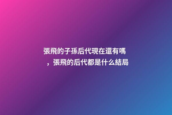 張飛的子孫后代現在還有嗎，張飛的后代都是什么結局-第1張-觀點-玄機派